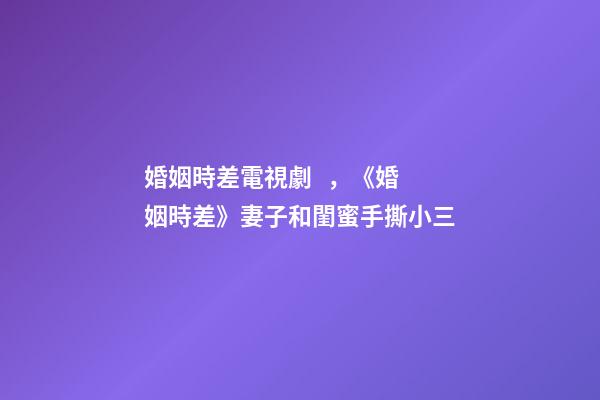 婚姻時差電視劇，《婚姻時差》妻子和閨蜜手撕小三